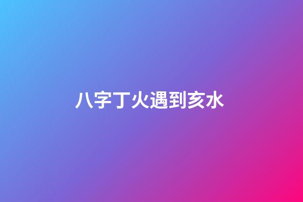 八字丁火遇到亥水 (八字丁火和亥水)-第1张-观点-玄机派